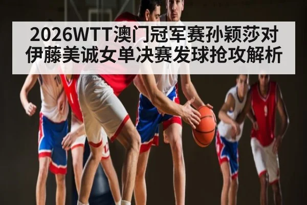 2026WTT澳门冠军赛孙颖莎对伊藤美诚女单决赛发球抢攻解析