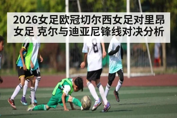 2026女足欧冠切尔西女足对里昂女足 克尔与迪亚尼锋线对决分析