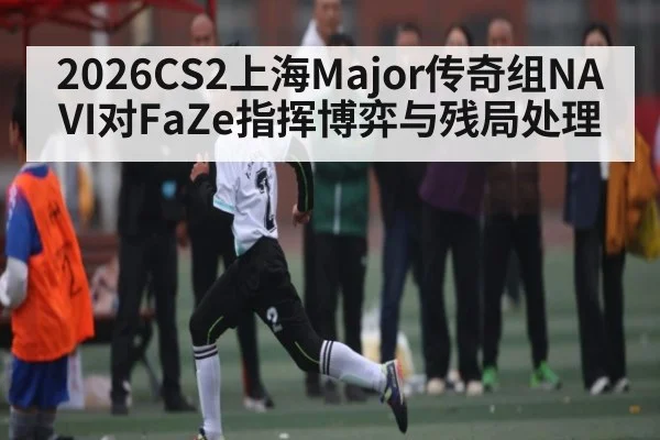 2026CS2上海Major传奇组NAVI对FaZe指挥博弈与残局处理 | Kaiyuan sports